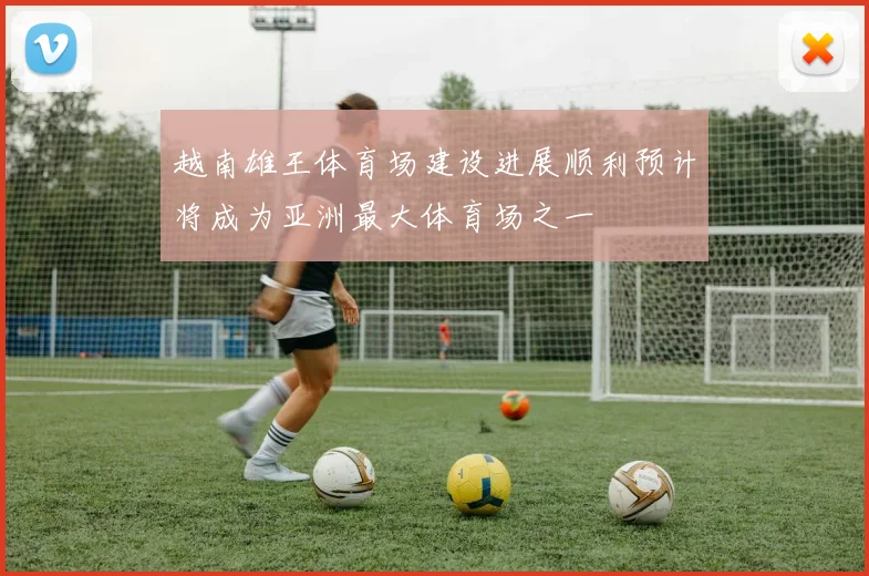 越南雄王体育场建设进展顺利预计将成为亚洲最大体育场之一