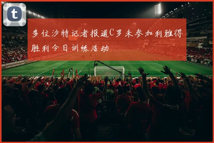 多位沙特记者报道C罗未参加利雅得胜利今日训练活动