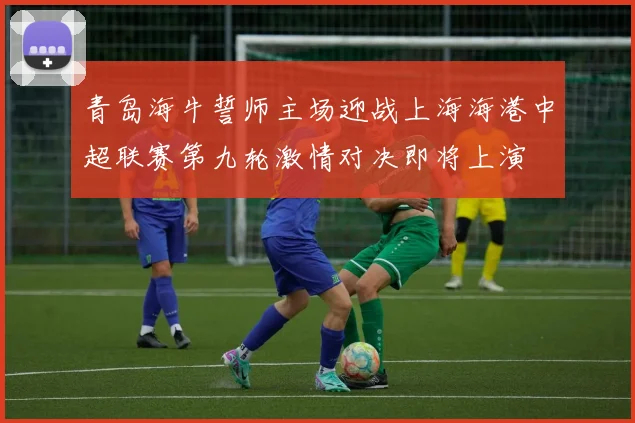 青岛海牛誓师主场迎战上海海港中超联赛第九轮激情对决即将上演