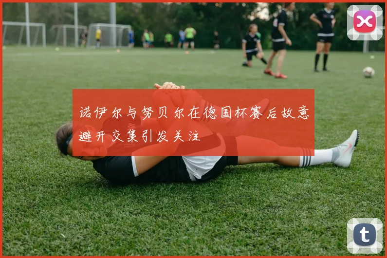 诺伊尔与努贝尔在德国杯赛后故意避开交集引发关注