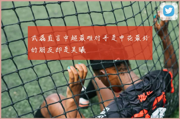 武磊直言中超最难对手是申花最好的朋友却是吴曦