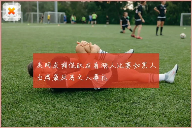 美网友调侃狄龙看湖人比赛如黑人出席最厌恶之人葬礼