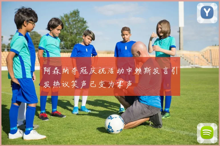 阿森纳夺冠庆祝活动中赖斯发言引发热议笑声已变为掌声