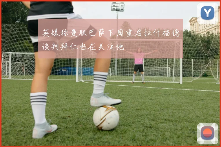 英媒称曼联巴萨下周重启拉什福德谈判拜仁也在关注他