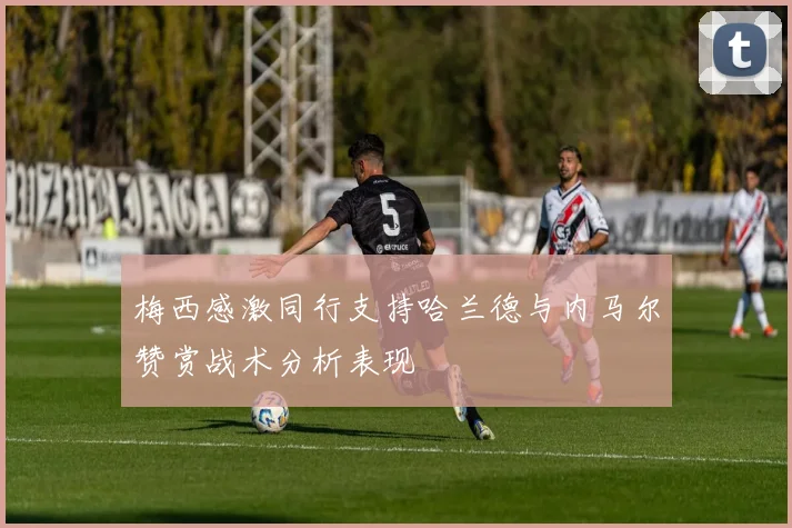 梅西感激同行支持哈兰德与内马尔赞赏战术分析表现