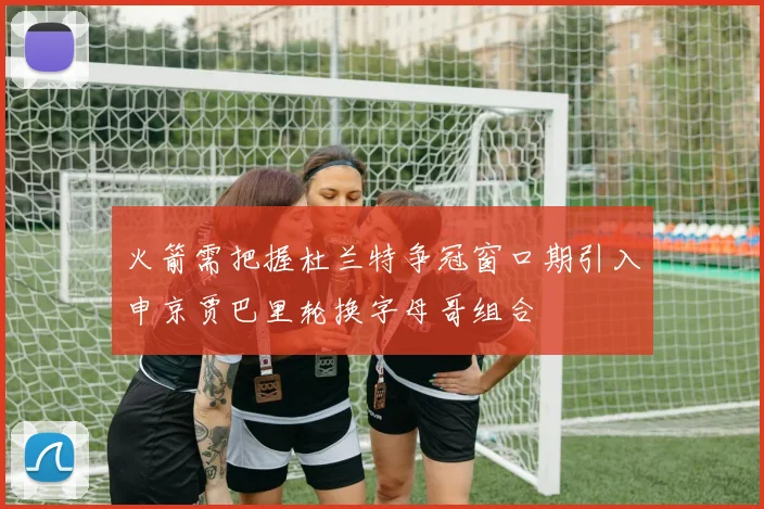 火箭需把握杜兰特争冠窗口期引入申京贾巴里轮换字母哥组合