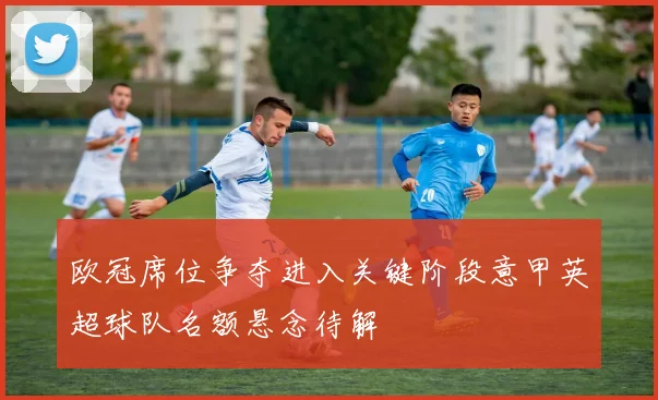 欧冠席位争夺进入关键阶段意甲英超球队名额悬念待解