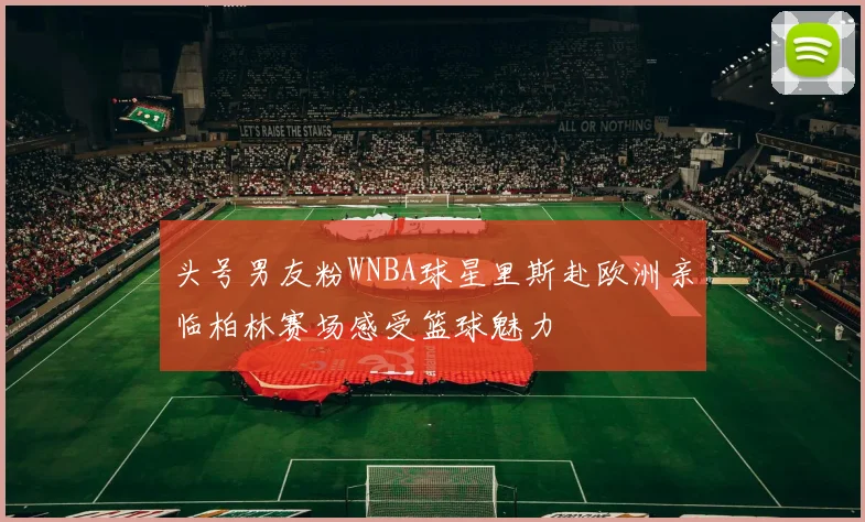 头号男友粉WNBA球星里斯赴欧洲亲临柏林赛场感受篮球魅力