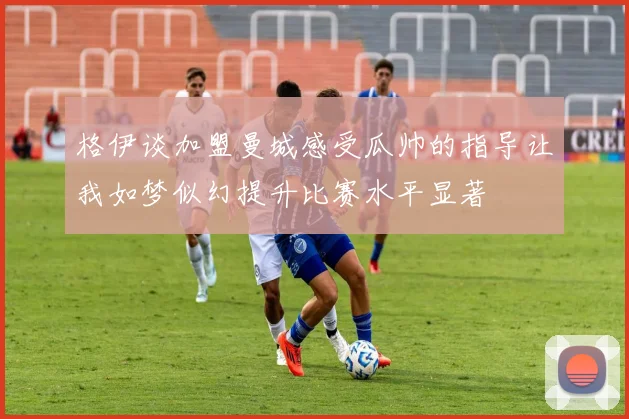 格伊谈加盟曼城感受瓜帅的指导让我如梦似幻提升比赛水平显著