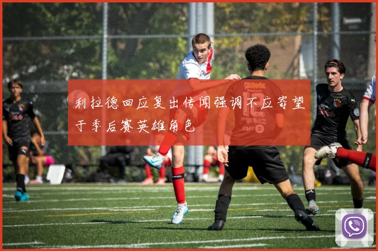 利拉德回应复出传闻强调不应寄望于季后赛英雄角色