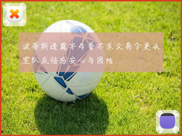 波蒂斯透露字母哥不求交易令更衣室队友倍感安心与团结