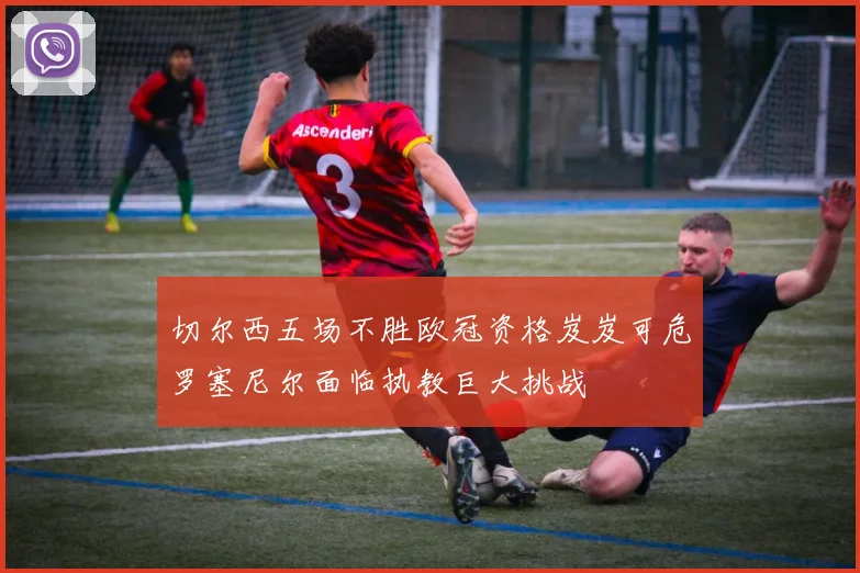 切尔西五场不胜欧冠资格岌岌可危罗塞尼尔面临执教巨大挑战