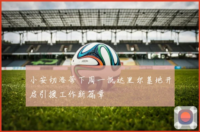 小安切洛蒂下周一抵达里尔基地开启引援工作新篇章