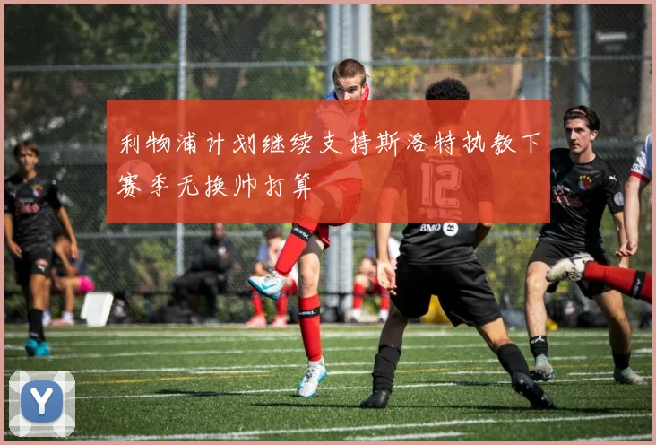 利物浦计划继续支持斯洛特执教下赛季无换帅打算