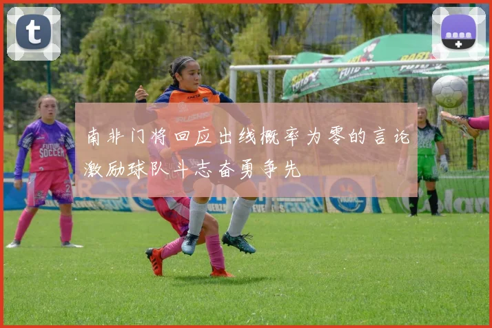 南非门将回应出线概率为零的言论激励球队斗志奋勇争先