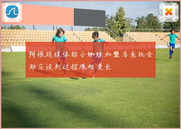 阿根廷媒体称小蜘蛛加盟马竞机会渺茫谈判过程艰难漫长