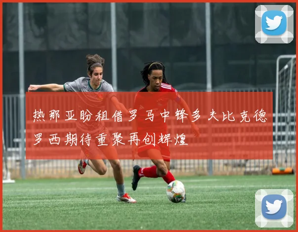 热那亚盼租借罗马中锋多夫比克德罗西期待重聚再创辉煌