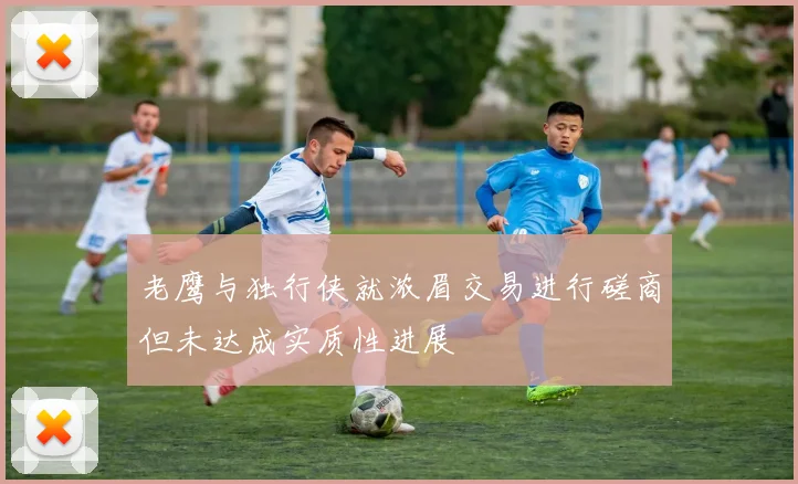 老鹰与独行侠就浓眉交易进行磋商但未达成实质性进展